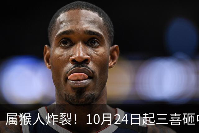 属猴人炸裂！10月24日起三喜砸中你，一喜让人高攀不起