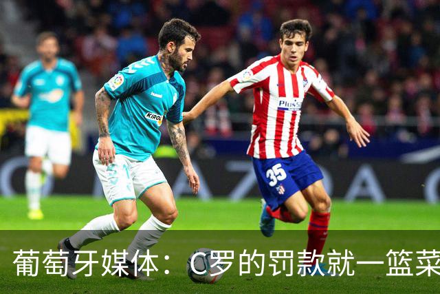 葡萄牙媒体：C罗的罚款就一篮菜！他不可能放弃乖乖接受替补！