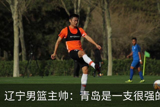 辽宁男篮主帅：青岛是一支很强的队伍，今晚要限制韦瑟斯庞和米奇