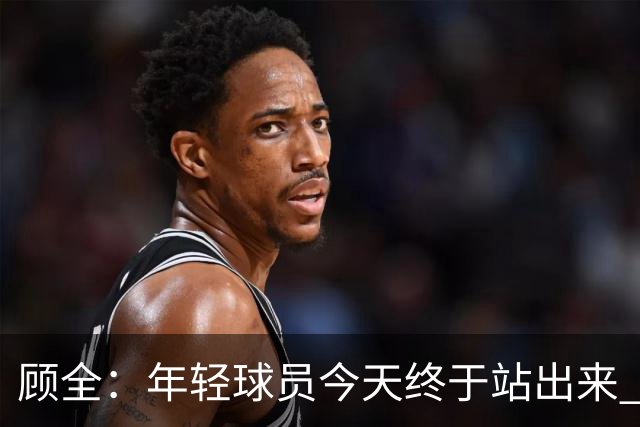 顾全：年轻球员今天终于站出来 本赛季重点培养吴铠博和孙浩钦